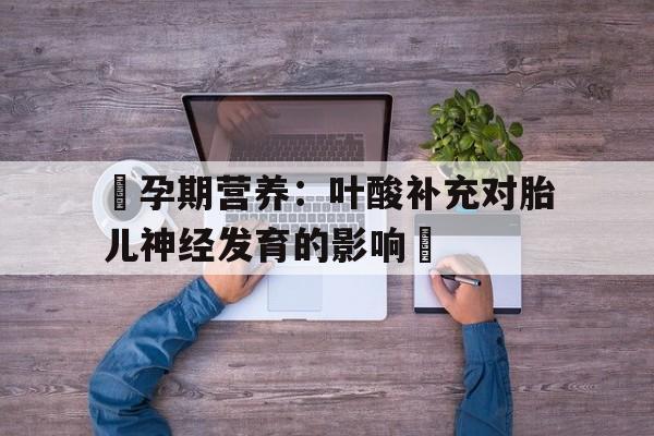 天津包含‌孕期营养：叶酸补充对胎儿神经发育的影响‌的词条